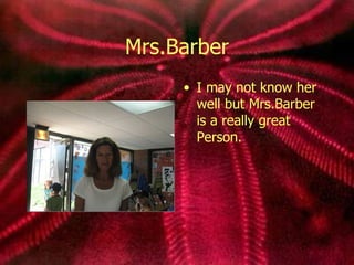 Mrs.Barber I may not know her well but Mrs.Barber is a really great Person.