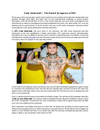 Cody Garbrandt – The Fueled Arrogance of UFC
There was a time when people used to learn martial arts as a hobby and sometimes martial talent was
checked through sport fight, but there was no any championship challenge or sports trophy.
Nowadays, with the introduction of UFC a new sports field has born and some young fighters are
entertaining as well as encouraging lots of people especially the youth. Few years earlier UFC was not
legalized by the governments of some country, but now on the basis of people’s interest and the
young fighters such sports getting the extreme popularity.
In UFC, Cody Garbrandt, this new name is not unknown, but with some advanced and fast
techniques Cody has established a better personality. UFC organizes several championships
throughout the year in different venues and is involved in exploring some new talents. In the last
championship namely UFC 189 Cody has achieved a great victory and the fans are waiting for the next
one that is about to happen in the upcoming month.
In the field of such fighting Cody is preferably new, but his talent and fighting speed are quite enough
to overcome the experienced ones and this fact has already been proved in the last UFC that was
against Marcus Brimage. Marcus has also announced that UFC has found a new emerging face and
that is Cody Garbrandt.
Cody is maintaining all the basic necessities of a fighter image. The tattoos and the adopted name like
“Cody no love Garbrandt” are quite enough to establish the fact. Besides the fighter image, Cody’s
life is full of tragedies. According to his own consideration Cody’s life is highly inspired by the little
one, who was suffering from Leukemia.
Such inspiration was highly necessary in Cody’s life. His family has provided him less support and
almost all the guardians have a maniac disease to stay behind bars. All the efforts and struggle are
made by Cody himself and there is no doubt that with the accuracy and fighting expertise Cody is
going to place a new landmark in the history of UFC.
 