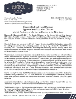 10
Contact: Cody Lee Aulidge
Cell: 615-739-0101
Email: clementrailroadmuseum@gmail.com
Website: www.clementrailroadmuseum.org
FOR IMMEDIATE RELEASE
December 29, 2017
Clement Railroad Hotel Museum
Appoints New Executive Director
Michele Anderson to take over as Director in the New Year.
[Dickson, TN] December 29, 2017 - The Board of Directors of the Clement Railroad Hotel Museum
(CRHM) are pleased to announce the current Program Director, Michele Anderson, as CRHM’s new full-
time Executive Director. Anderson will assume full responsibilities as the new Director on January 1,
2018.
Michele Anderson has served as the CRHM’s Program Director since 2016. She has been responsible
for leading successful events, fundraising projects and day to day activities for the CRHM in this
leadership role. Additionally, she has led marketing and community relations building efforts and
helped to implement educational programs in close collaboration with the professional team of staff
and board of directors at the CRHM.
“As a museum, our mission is to explore and celebrate the innovative leadership and values that have
shaped the community and to provide educational opportunities which connect the past to the present
and enhance the quality of life within our community.” Anderson said. “We added several new programs
and events in 2017, including our ECD Lectureship on the subject of Retail, our STEM Summer Camp
for girls, our 2nd Annual Wine Tasting, and our Legacy Event, which honored men and women in the
community who have made significant contributions not only to the Legacy of the CRHM but also to
Dickson County. I look forward to strengthening our relationship within the community of Dickson and
want to see the museum grow into a Center for that community, a place where people and families
come together to enjoy food and fun, while making memories that last a lifetime.”
Prior to her employment at the CRHM, Anderson was over membership services with the Barbershop
Harmony Society in Nashville, TN. She holds a Bachelor of Science degree in Elementary Education
from David Lipscomb University and has obtained her Masters in General Education K-12 from Capella
University.
Anderson resides in Dickson with her husband, Greg, and their three children, Hannah, Caleb and Ben.
Their oldest daughter is a freshman at Nashville State Community College.
The Museum is closed for the holidays but reopens January 3. We welcome you to stop by the Museum
for a tour, meet Michele and hear about all of the exciting events coming in 2018. Happy New Year!
About the Clement Railroad Hotel Museum
The Hotel Halbrook, home of the Clement Railroad Hotel Museum, was constructed in 1913 and is one
 