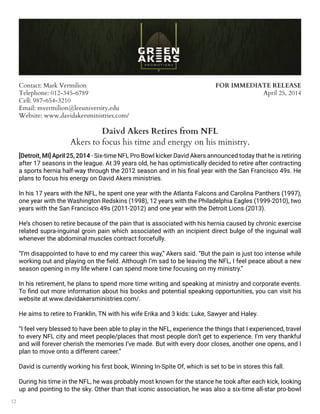12
Contact: Mark Vermilion
Telephone: 012-345-6789
Cell: 987-654-3210
Email: mvermilion@leeuniversity.edu
Website: www.davidakersministries.com/
FOR IMMEDIATE RELEASE
April 25, 2014
Daivd Akers Retires from NFL
Akers to focus his time and energy on his ministry.
[Detroit, MI] April 25, 2014 - Six-time NFL Pro Bowl kicker David Akers announced today that he is retiring
after 17 seasons in the league. At 39 years old, he has optimistically decided to retire after contracting
a sports hernia half-way through the 2012 season and in his final year with the San Francisco 49s. He
plans to focus his energy on David Akers ministries.
In his 17 years with the NFL, he spent one year with the Atlanta Falcons and Carolina Panthers (1997),
one year with the Washington Redskins (1998), 12 years with the Philadelphia Eagles (1999-2010), two
years with the San Francisco 49s (2011-2012) and one year with the Detroit Lions (2013).
He’s chosen to retire because of the pain that is associated with his hernia caused by chronic exercise
related supra-inguinal groin pain which associated with an incipient direct bulge of the inguinal wall
whenever the abdominal muscles contract forcefully.
“I’m disappointed to have to end my career this way,” Akers said. “But the pain is just too intense while
working out and playing on the field. Although I’m sad to be leaving the NFL, I feel peace about a new
season opening in my life where I can spend more time focusing on my ministry.”
In his retirement, he plans to spend more time writing and speaking at ministry and corporate events.
To find out more information about his books and potential speaking opportunities, you can visit his
website at www.davidakersministries.com/.
He aims to retire to Franklin, TN with his wife Erika and 3 kids: Luke, Sawyer and Haley.
“I feel very blessed to have been able to play in the NFL, experience the things that I experienced, travel
to every NFL city and meet people/places that most people don’t get to experience. I’m very thankful
and will forever cherish the memories I’ve made. But with every door closes, another one opens, and I
plan to move onto a different career.”
David is currently working his first book, Winning In-Spite Of, which is set to be in stores this fall.
During his time in the NFL, he was probably most known for the stance he took after each kick, looking
up and pointing to the sky. Other than that iconic association, he was also a six-time all-star pro-bowl
 