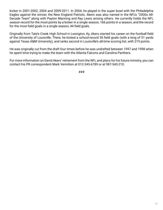 13
kicker in 2001-2002, 2004 and 2009-2011. In 2004, he played in the super bowl with the Philadelphia
Eagles against the winner, the New England Patriots. Akers was also named in the NFL’s “2000s All-
Decade Team” along with Payton Manning and Ray Lewis among others. He currently holds the NFL
season record for the most points by a kicker in a single season, 166 points in a season, and the record
for the most field goals in a single season, 44 field goals.
Originally from Tate’s Creek High School in Lexington, Ky, Akers started his career on the football field
of the University of Louisville. There, he kicked a school-record 36 field goals (with a long of 51 yards
against Texas A&M University), and ranks second in Louisville’s all-time scoring list, with 219 points.
He was originally cut from the draft four times before he was undrafted between 1997 and 1998 when
he spent time trying to make the team with the Atlanta Falcons and Carolina Panthers.
For more information on David Akers’ retirement from the NFL and plans for his future ministry, you can
contact his PR correspondent Mark Vermilion at 012-345-6789 or at 987-543-210.
###
 