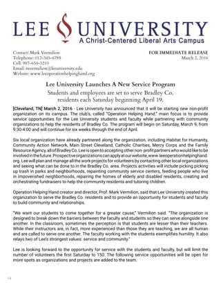 14
Contact: Mark Vermilion
Telephone: 012-345-6789
Cell: 987-654-3210
Email: mvermilion@leeuniversity.edu
Website: www.leeoperationhelpinghand.org
FOR IMMEDIATE RELEASE
March 2, 2016
Lee University Launches A New Service Program
Students and employees are set to serve Bradley Co.
residents each Saturday beginning April 19.
[Cleveland, TN] March 2, 2016 - Lee University has announced that it will be starting new non-profit
organization on its campus. The club’s, called “Operation Helping Hand.” main focus is to provide
service opportunities for the Lee University students and faculty while partnering with community
organizations to help the residents of Bradley Co. The program will begin on Saturday, March 9, from
9:30-4:00 and will continue for six weeks through the end of April.
Six local organization have already partnered along the organization, including Habitat for Humanity,
Community Action Network, Main Street Cleveland, Catholic Charities, Mercy Corps and the Family
ResourceAgency,allofBradleyCo.Leeisopentoacceptingothernon-profitpartnerswhowouldliketobe
involvedinthefuture.Prospectiveorganizationscanapplyatourwebsite,www.leeoperationhelpinghand.
org. Lee will plan and manage all the work projects for volunteers by contacting other local organizations
and seeing what can be done to in the Bradley Co. area. Projects activities will include picking picking
up trash in parks and neighborhoods, repainting community service centers, feeding people who live
in impoverished neighborhoods, repairing the homes of elderly and disabled residents, creating and
orchestrating fundraisers to help the community residents and tutoring children.
Operation Helping Hand creator and director, Prof. Mark Vermilion, said that Lee University created this
organization to serve the Bradley Co. residents and to provide an opportunity for students and faculty
to build community and relationships.
“We want our students to come together for a greater cause,” Vermilion said. “The organization is
designed to break down the barriers between the faculty and students so they can serve alongside one
another. In the classroom, sometimes the perception is that students are lesser than their teachers.
While their instructors are, in fact, more experienced than those they are teaching, we are all human
and are called to serve one another. The faculty working with the students exemplifies humility. It also
relays two of Lee’s strongest values: service and community.”
Lee is looking forward to the opportunity for service with the students and faculty, but will limit the
number of volunteers the first Saturday to 150. The following service opportunities will be open for
more spots as organizations and projects are added to the team.
 