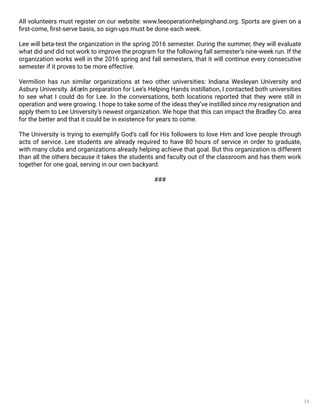 15
All volunteers must register on our website: www.leeoperationhelpinghand.org. Sports are given on a
first-come, first-serve basis, so sign-ups must be done each week.
Lee will beta-test the organization in the spring 2016 semester. During the summer, they will evaluate
what did and did not work to improve the program for the following fall semester’s nine-week run. If the
organization works well in the 2016 spring and fall semesters, that it will continue every consecutive
semester if it proves to be more effective.
Vermilion has run similar organizations at two other universities: Indiana Wesleyan University and
Asbury University. â€œIn preparation for Lee’s Helping Hands instillation, I contacted both universities
to see what I could do for Lee. In the conversations, both locations reported that they were still in
operation and were growing. I hope to take some of the ideas they’ve instilled since my resignation and
apply them to Lee University’s newest organization. We hope that this can impact the Bradley Co. area
for the better and that it could be in existence for years to come.
The University is trying to exemplify God’s call for His followers to love Him and love people through
acts of service. Lee students are already required to have 80 hours of service in order to graduate,
with many clubs and organizations already helping achieve that goal. But this organization is different
than all the others because it takes the students and faculty out of the classroom and has them work
together for one goal, serving in our own backyard.
###
 