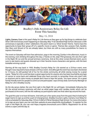 17
Lights, Camera, Cure is this year’s Relay for Life theme as they gear up for big things to celebrate their
Silver 25th Anniversary event happening on Saturday, May 19 at Cleveland High School. Because a 25th
anniversary is typically a ‘silver’ celebration, this year’s team is a ‘Silver Screen’ theme. Teams have the
opportunity to base their group off of a specific movie or genre. Themes like Jurassic Park, Sandlot,
Star Wars and Wizard of Oz are already taken, but there are still so many possibilities for teams to
express themselves.
The event on Saturday will have free admission, yoga in the morning, Zumba in the afternoon, music in
the evening, rock climbing throughout the day, a ‘Hands on the Jeep’ PS4 giveaway, the very first Light
in the Night 5K run and the annual luminary ceremony. And at this silver screen-themed event, you’re
sure to see teams and guests dressed up in their favorite movie characters and genres, with the best
lookalike winning a prize!
Starting all the way back in 1993, Bradley County’s Relay for Life started as a 25-hour event, even
though it was required to have at least a 24-hour event. And although the event has now been shortened
to 12 hours, it’s still packed full of fun for the whole community, all while raising money for a great
cause. “Relay for Life is and has been a great opportunity for anyone who has been touched by any type
of cancer to come back and celebrate those who have survived, to remember those who aren’t with
us anymore and to raise money so people don’t have to hear the words, ‘You have cancer.’ It’s a great
family-friendly event for people to come out and participate,” says Chrissy Seal, Community Manager at
Relay for Life in Bradley County.
As the sky grows darker, the very first Light in the Night 5K run will begin. Immediately following the
5K, the annual luminary ceremony will start as white paper bags with candles inside, which can be
purchased at the event, will line the walkway as participants take one final silent lap around the track.
The goal this year is to have 60 teams. And with just a few spots away from the goal, they’re looking for
eager teams to sign up and be a part of changing lives. Bradley County’s Lights, Camera, Cure Relay for
Life is scheduled for Saturday, May 19 from 9 AM to 9 PM at Cleveland High School. For more information
or to sign up your team, you can visit their website at www.relayforlife.org/bradleytn. To register for the
Light in the Night 5K, you can visit https://register.chronotrack.com/r/38816. Registration for all the
events is open until the day of.
Bradley’s 25th Annivresary Relay for Life
Event This Saturday
May 15, 2018
 