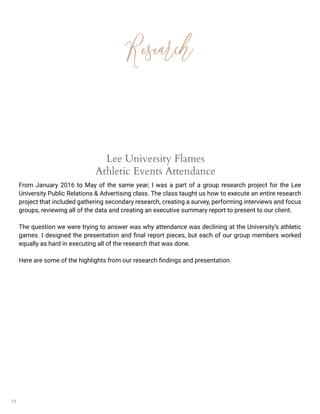 18
Research
Lee University Flames
Athletic Events Attendance
From January 2016 to May of the same year; I was a part of a group research project for the Lee
University Public Relations & Advertising class. The class taught us how to execute an entire research
project that included gathering secondary research, creating a survey, performing interviews and focus
groups, reviewing all of the data and creating an executive summary report to present to our client.
The question we were trying to answer was why attendance was declining at the University’s athletic
games. I designed the presentation and final report pieces, but each of our group members worked
equally as hard in executing all of the research that was done.
Here are some of the highlights from our research findings and presentation.
 