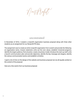20
NonProfit
unconstrained
In November of 2016, I created a nonprofit organization business proposal along with three other
students as an assignment for our Nonprofit PR class.
The assignment was to create an entire nonprofit organization from scratch and provide the following:
an organization name, mission statement, write out the core values, establish missional programs,
identify the target audience, find a location, create a business model, introduce the start-up staff, write
a launch communication plan and provide objectives, identify the key message and slogans, identify
the various communication tactics and establish a timeline.
I spent a lot of time on the design of the website and business proposal, but we all equally worked on
the content of the proposal.
Here are a few exerts from our business proposal.
 