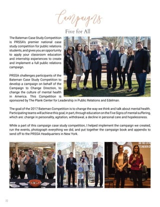 22
Campaigns
Five for All
The Bateman Case Study Competition
is PRSSA’s premier national case
study competition for public relations
students,andgivesyouanopportunity
to apply your classroom education
and internship experiences to create
and implement a full public relations
campaign.
PRSSA challenges participants of the
Bateman Case Study Competition to
develop a campaign on behalf of the
Campaign to Change Direction, to
change the culture of mental health
in America. This Competition is
sponsored by The Plank Center for Leadership in Public Relations and Edelman.
The goal of the 2017 Bateman Competition is to change the way we think and talk about mental health.
Participatingteamswillachievethisgoal,inpart,througheducationontheFiveSignsofmentalsuffering,
which are: change in personality, agitation, withdrawal, a decline in personal care and hopelessness.
While a part of this campaign case study competition, I helped implement the campaign we created,
run the events, photograph everything we did, and put together the campaign book and appendix to
send off to the PRSSA Headquarters in New York.
 