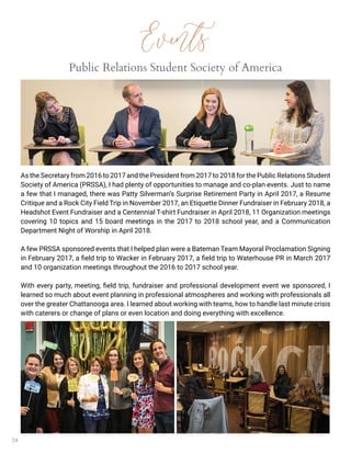 24
Events
Public Relations Student Society of America
As the Secretary from 2016 to 2017 and the President from 2017 to 2018 for the Public Relations Student
Society of America (PRSSA), I had plenty of opportunities to manage and co-plan events. Just to name
a few that I managed, there was Patty Silverman’s Surprise Retirement Party in April 2017, a Resume
Critique and a Rock City Field Trip in November 2017, an Etiquette Dinner Fundraiser in February 2018, a
Headshot Event Fundraiser and a Centennial T-shirt Fundraiser in April 2018, 11 Organization meetings
covering 10 topics and 15 board meetings in the 2017 to 2018 school year, and a Communication
Department Night of Worship in April 2018.
A few PRSSA sponsored events that I helped plan were a Bateman Team Mayoral Proclamation Signing
in February 2017, a field trip to Wacker in February 2017, a field trip to Waterhouse PR in March 2017
and 10 organization meetings throughout the 2016 to 2017 school year.
With every party, meeting, field trip, fundraiser and professional development event we sponsored, I
learned so much about event planning in professional atmospheres and working with professionals all
over the greater Chattanooga area. I learned about working with teams, how to handle last minute crisis
with caterers or change of plans or even location and doing everything with excellence.
 