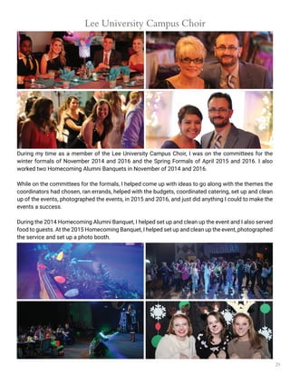 25
Lee University Campus Choir
During my time as a member of the Lee University Campus Choir, I was on the committees for the
winter formals of November 2014 and 2016 and the Spring Formals of April 2015 and 2016. I also
worked two Homecoming Alumni Banquets in November of 2014 and 2016.
While on the committees for the formals, I helped come up with ideas to go along with the themes the
coordinators had chosen, ran errands, helped with the budgets, coordinated catering, set up and clean
up of the events, photographed the events, in 2015 and 2016, and just did anything I could to make the
events a success.
During the 2014 Homecoming Alumni Banquet, I helped set up and clean up the event and I also served
food to guests. At the 2015 Homecoming Banquet, I helped set up and clean up the event, photographed
the service and set up a photo booth.
 