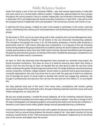 26
Public Relations Student
Aside from being a part of the Lee University PRSSA, I also had several opportunities to help plan
and work events as a normal public relations student. I helped plan approximately five focus groups
throughout the various projects I did as a student, helped plan Lee University’s Homecoming Tailgate
in November 2016 and helped plan the Social Innovation Conference in April 2018. I also got to work
the Cowpea Festival in September 2016 and Cleveland 175h Anniversary Concert with Voices of Lee.
In planning the focus groups, I helped my team invite people to participate in the events, reserving
rooms, coordinating food, setting up AV and presentations and facilitating and documenting the focus
groups.
On November 5, 2016, I put on an event along with 6 other students with my Event Management class.
We put on a “Homecoming Tailgate” for all visitors to the Lee University’s homecoming weekend.
This included a mini-parade, live music, a DJ, 40 club booths, giveaways, a remote radio broadcast, a
photo booth, food for 1,300 visitors, kids play area, competitions. It is a big part of the Lee University
homecoming weekend. My group worked with an academic advisor, the alumni relations office, and with
outside sponsorships to serve more than 3,000 visitors that day. We each had different jobs throughout
the planning and execution process. On the day of the event, I handled the giveaways, competitions, live
band, the radio station and DJ coordination.
On April 13, 2018. My Advanced Event Management class executed our semester long project, the
Social Innovation Conference. This class as more of a hands-on learning class rather than sitting in
lecture. From the very first day of class, we decided that we were going to plan the very first social
media conference the greater Chattanooga area had ever had. Our target audiences were local business
owners, nonprofits, ministries, college students. Social media is a powerful tool to grow businesses or
non-profit organizations. But only if you know how to use it well. Our goal was to teach our audiences
how to leverage the power of social media to develop their brands and engage key audiences. We
brought in professionals and sponsors from all over the area and one from Miami, FL to accomplish
this.
Our class planned every part of this event. From venue visits, consultations with vendors, getting
sponsorship, design of the events both online, through marketing materials and at the venue and social
media management, our class did it all.
My job was mostly branding. I created the brand stylebook, all of the marketing materials (banners,
flyers, PowerPoint templates and name tags) and the conference website. I was also in charge of all of
the day-of photography and designing graphics and pushing then before and during the conference. I
learned so much about social media, graphic design and just generally planning a conference!
At the Cowpea Festival, I helped load the trucks with supplies the day prior, help set up for the event the
morning of and run around doing whatever the directors asked of me. I also spent a portion of my day
working a cookoff booth. At the 175th Anniversary Concert of Cleveland, I helped set up for the dinner
prior to the concert and helped usher the concert.
 