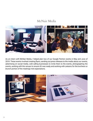 28
McNair Media
As an intern with McNair Media, I helped plan two of our Google Partner events in May and June of
2018. These events involved creating flyers, sending out press releases to the media about our events,
advertising on social media, cold calling businesses to invite them to the events, photographing the
events, working with the venues to ensure AV was ready and working with caterers for the luncheon or
brunch portion of the meetings met expectations.
 