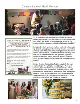 29
Clement Railroad Hotel Museum
As an intern with the Clement Railroad Hotel Museum, I
helped plan the May, June and July 2017 Board of Director’s
Luncheon’s and helped facilitate all venue rentals at the
museum. I also managed the Reading Railroad in July 2017.
For each director’s luncheon, I helped work with caterers, set
up for each lunch, prepare the meeting minutes and binders
and help work the events. When helping facilitate the venue
rentals at the museum, I worked with clients in making sure
they had all their expectations met, gathered payments,
communicated with clients about the board of directors
about rental updates and often helped set up for events the
days of.
For the Reading Railroad, I crafted the idea to fo the event
and finished it through to the end. I designed flyers and
graphics, sent invitations, managed social media efforts,
decorated the event, coordinated costumes, worked with
the downtown community to promote the event, wrote press
releases, contacted local websites for community events,
worked with the local Chamber, coordinated snacks for the
children and facilitated and cleaned up the event.
 