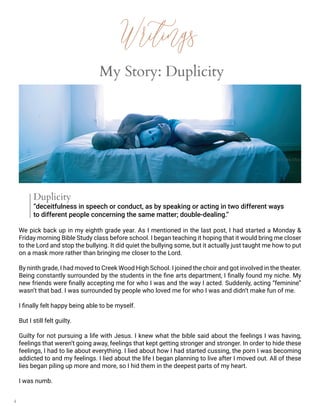 4
My Story: Duplicity
© Chris Ozer
Duplicity
“deceitfulness in speech or conduct, as by speaking or acting in two different ways
to different people concerning the same matter; double-dealing.”
We pick back up in my eighth grade year. As I mentioned in the last post, I had started a Monday &
Friday morning Bible Study class before school. I began teaching it hoping that it would bring me closer
to the Lord and stop the bullying. It did quiet the bullying some, but it actually just taught me how to put
on a mask more rather than bringing me closer to the Lord.
By ninth grade, I had moved to Creek Wood High School. I joined the choir and got involved in the theater.
Being constantly surrounded by the students in the fine arts department, I finally found my niche. My
new friends were finally accepting me for who I was and the way I acted. Suddenly, acting “feminine”
wasn’t that bad. I was surrounded by people who loved me for who I was and didn’t make fun of me.
I finally felt happy being able to be myself.
But I still felt guilty.
Guilty for not pursuing a life with Jesus. I knew what the bible said about the feelings I was having,
feelings that weren’t going away, feelings that kept getting stronger and stronger. In order to hide these
feelings, I had to lie about everything. I lied about how I had started cussing, the porn I was becoming
addicted to and my feelings. I lied about the life I began planning to live after I moved out. All of these
lies began piling up more and more, so I hid them in the deepest parts of my heart.
I was numb.
Writings
 