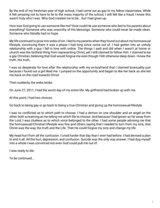 5
By the end of my freshman year of high school, I had come out as gay to my fellow classmates. While
it felt amazing not to have to lie to the mass majority of the school, I still felt like a fraud. I knew this
wasn’t truly who I was. Who God created me to be… but I had given up.
How was God going to use someone like me? How could He use someone who lied to his parents about
everything? Someone who was unworthy of His blessings. Someone who could never be made clean.
Someone who literally had no hope.
My life continued to grow into webs of sin. I lied to my parents when they found out about my homosexual
lifestyle, convincing them it was a phase I had long since come out of. I had gotten into an unholy
relationship with a guy I fell in love with online. The things I said and did when I wasn’t at home or
church was the farthest thing from representing Christ, yet I still claimed to follow Him. I claimed to be
a gay Christian, believing that God would forgive me even though I felt otherwise deep down. I knew the
truth. His truth.
I was so desperate for love after the relationship with my ex-boyfriend that I claimed bisexuality just
because I found out a girl liked me. I jumped on the opportunity and began to like her back as she led
me back on the road towards Christ.
Then suddenly, the webs broke.
On June 27, 2011, I had the worst day of my entire life. My girlfriend had broken up with me.
At this point, I had two choices.
Go back to being gay or go back to being a true Christian and giving up the homosexual lifestyle.
I was so conflicted as to which path to choose. I had a demon on one shoulder and an angel on the
other, both screaming at me telling me which life to choose. And because I had grown so far away from
the Lord, I was clueless as to which voice belonged to the other. I had some people advising me that
the homosexual/Christian lifestyle was fine and others saying that I needed to turn from my sins, that
Christ was the way, the truth and the Life. That He could forgive my sins and change my life.
My head hurt from all the confusion. I cried harder that day than I ever had before. I had devised a plan
to end it all. All the hurt, depression, and confusion. Suicide was the only way answer. I had dug myself
into a whole I was convinced not even God could pull me out of.
I was ready to die.
To be continued...
 