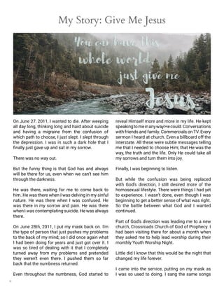 6
My Story: Give Me Jesus
On June 27, 2011, I wanted to die. After weeping
all day long, thinking long and hard about suicide
and having a migraine from the confusion of
which path to choose, I just slept. I slept through
the depression. I was in such a dark hole that I
finally just gave up and sat in my sorrow.
There was no way out.
But the funny thing is that God has and always
will be there for us, even when we can’t see him
through the darkness.
He was there, waiting for me to come back to
him. He was there when I was delving in my sinful
nature. He was there when I was confused. He
was there in my sorrow and pain. He was there
when I was contemplating suicide. He was always
there.
On June 28th, 2011, I put my mask back on. I’m
the type of person that just pushes my problems
to the back of my mind; so I did once again what
I had been doing for years and just got over it. I
was so tired of dealing with it that I completely
turned away from my problems and pretended
they weren’t even there. I pushed them so far
back that the numbness returned.
Even throughout the numbness, God started to
reveal Himself more and more in my life. He kept
speakingtomeinanywayHecould.Conversations
with friends and family. Commercials on TV. Every
sermon I heard at church. Even a billboard off the
interstate. All these were subtle messages telling
me that I needed to choose Him; that He was the
way, the truth and the life. Only He could take all
my sorrows and turn them into joy.
Finally, I was beginning to listen.
But while the confusion was being replaced
with God’s direction, I still desired more of the
homosexual lifestyle. There were things I had yet
to experience. I wasn’t done, even though I was
beginning to get a better sense of what was right.
So the battle between what God and I wanted
continued.
Part of God’s direction was leading me to a new
church, Crossroads Church of God of Prophecy. I
had been visiting there for about a month when
they asked me to help lead worship during their
monthly Youth Worship Night.
Little did I know that this would be the night that
changed my life forever.
I came into the service, putting on my mask as
I was so used to doing. I sang the same songs
 