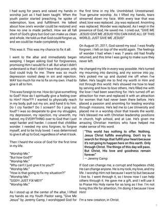 7
I had sung for years and raised my hands in
worship just as I had been taught. When the
youth pastor started preaching, he spoke of
redemption, love, and fulfillment. He talked
about how one’s wonder could be restored and
how no one is made perfect. How we all fall
short of God’s glory but God can make us clean
and whole. He told us that God could forgive us,
and we could be made completely new.
This was it. This was my chance to fix it all.
I went to the altar and immediately began
weeping. I began asking God for forgiveness,
promising Him I would fix it all. But what I didn’t
understand is that I didn’t have that power, only
God could truly fix me. There was so much
depression rooted deep in sin and rejection.
WAY too much for me to fix on my own. I had to
give it all to him.
This was foreign to me. How do I give something
to God? How do I spiritually give a feeling over
to Him? How?!?! I wanted to physically reach
in my body, pull out my sin, and hand it to him.
Do I cry harder? Do I scream? Do I pray out
loud? I was so desperate to give my struggles,
my depression, my rejection, my unworth, my
hatred, my EVERYTHING over to God that I just
wept harder and harder. I craved that childlike
wonder. I needed my sins forgiven, to forgive
myself, and to be truly loved. I was determined
to give it all up to God, regardless of what it took.
Then I heard the voice of God for the first time
in my life.
“Worship Me.”
“But how God?!”
“Worship Me.”
“Why can’t I just give it to you?!”
“Worship Me.”
“How is that going to fix my situation?!”
“Worship Me.”
“GOD!!! JUST FIX ME!!!”
“Worship Me.”
As I stood up at the center of the altar, I lifted
my hands as my Youth Pastor sang, “Give Me
Jesus” by Jeremy Camp, I worshipped God for
the first time in my life. Uninhibited. Unrestrained.
True genuine worship. As I lifted my hands, tears
streamed down my face. With every tear that was
shed, love was replaced. Joy was replaced. Anointing
was replaced. Wonder was replaced. As I wept in the
presence of God, He saved me. I cried out, “GIVE ME
JESUS! GIVE ME JESUS! YOU CAN HAVE ALL OF THIS
WORLD, JUST GIVE ME JESUS!”
On August 31, 2011, God saved my soul. I was finally
forgiven. I felt on top of the world again. The feelings
of wonder I had when I was 7 years old had finally
returned, and this time I was going to make sure they
never left.
He changed my life in every way possible. He’s turned
my mourning into dancing, and my sorrow into joy.
He’s picked me up and dusted me off when I’ve
fallen. He’s taught me to find my worth in Him and
not through this world. He’s showed me how to lead
by serving and how to love others. He’s filled me with
the love I had been searching for. He’s turned off an
attraction for men and replaced it with an attraction
for women that had never been there before. He’s
placed a passion and anointing for leading worship
through missions. He’s led me to Lee University and
placed me in a worship choir that travels the world.
He’s blessed me with Christian leadership positions
in church, high school, and at Lee. He’s given me
amazing Christian mentors who have helped me
make sense of His word.
If God can change me, a corrupt and hopeless child,
He can change anyone. He is my rock, my love, and my
life. I worship Him not because I want to but because
I live to. I went through it, so I know now I can help
others through it. He gave me a gift, and I will use it
to Praise His Holy name for as long as I live. I’m not
living this life for attention, I’m doing it because I love
Him!
I’m a new creation, in Christ.
“This world has nothing to offer. Nothing.
Jesus Christ fulfills everything. Don’t try to
search for things that fulfill your heart because
it’s not going to happen here on this earth. Only
through Christ. The things of this day will pass.
But Christ, His love and goodness remain
forever.”
— Jeremy Camp
 