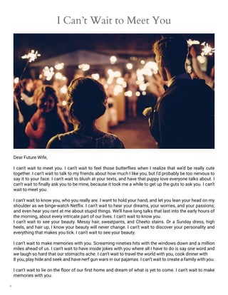 8
I Can’t Wait to Meet You
Dear Future Wife,
I can’t wait to meet you. I can’t wait to feel those butterflies when I realize that we’d be really cute
together. I can’t wait to talk to my friends about how much I like you, but I’d probably be too nervous to
say it to your face. I can’t wait to blush at your texts, and have that puppy love everyone talks about. I
can’t wait to finally ask you to be mine, because it took me a while to get up the guts to ask you. I can’t
wait to meet you.
I can’t wait to know you, who you really are. I want to hold your hand, and let you lean your head on my
shoulder as we binge-watch Netflix. I can’t wait to hear your dreams, your worries, and your passions;
and even hear you rant at me about stupid things. We’ll have long talks that last into the early hours of
the morning, about every intricate part of our lives. I can’t wait to know you.
I can’t wait to see your beauty. Messy hair, sweatpants, and Cheeto stains. Or a Sunday dress, high
heels, and hair up, I know your beauty will never change. I can’t wait to discover your personality and
everything that makes you tick. I can’t wait to see your beauty.
I can’t wait to make memories with you. Screaming nineties hits with the windows down and a million
miles ahead of us. I can’t wait to have inside jokes with you where all I have to do is say one word and
we laugh so hard that our stomachs ache. I can’t wait to travel the world with you, cook dinner with
8 you, play hide and seek and have nerf gun wars in our pajamas. I can’t wait to create a family with you.
I can’t wait to lie on the floor of our first home and dream of what is yet to come. I can’t wait to make
memories with you.
 