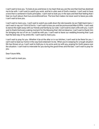 9
I can’t wait to love you. To look at you and know in my heart that you are the one that God has destined
me to be with. I can’t wait to watch you work, and be in utter awe of God’s creation. I can’t wait to have
a love that is centered in God’s principles. I can’t wait to look you in the eyes and feel that feeling that I
hear so much about, that true unconditional love. The love that makes me never want to leave you side.
I can’t wait to love you.
I can’t wait to marry you. I can’t wait to watch you walk down the isle towards me as I fight back tears. I
can’t wait to say our I Do’s & Don’ts. I can’t wait to kiss you and be pronounced Man & Wife. I can’t wait
to dance the night away with our friends and family by our side. I can’t wait to start a life with you. I can’t
wait to thank God every waking moment for the blessing that I did not deserve. I can’t wait to thank Him
for bringing me out of sin so I could be with you. I can’t wait to leave our wedding knowing that I just
had the best day of my entire life. I can’t wait to marry you.
I can’t wait to pray for you. Whether it be at the altar or in our kitchen, I can’t wait to be there for you. I
can’t wait to lead our home in the way God ordained it to be. When you’re weeping for a tough situation
life has thrown at us, I can’t wait to hold you in my arms and cry with you, praying for God’s peace over
the situation. I can’t wait to intercede for you during the good times and the bad. I can’t wait to pray for
you.
Dear Future Wife,
I can’t wait to meet you.
 