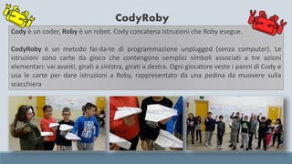CodyRoby
Cody è un coder, Roby è un robot. Cody concatena istruzioni che Roby esegue.
CodyRoby è un metodo fai-da-te di programmazione unplugged (senza computer). Le
istruzioni sono carte da gioco che contengono semplici simboli associati a tre azioni
elementari: vai avanti, girati a sinistra, girati a destra. Ogni giocatore veste i panni di Cody e
usa le carte per dare istruzioni a Roby, rappresentato da una pedina da muovere sulla
scacchiera
 