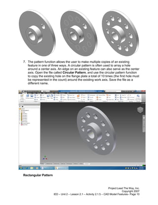 7. The pattern function allows the user to make multiple copies of an existing
   feature in one of three ways. A circular pattern is often used to array a hole
   around a center axis. An edge on an existing feature can also serve as the center
   axis. Open the file called Circular Pattern, and use the circular pattern function
   to copy the existing hole on the flange plate a total of 10 times (the first hole must
   be represented in the count) around the existing work axis. Save the file as a
   different name.




Rectangular Pattern



                                                                       Project Lead The Way, Inc.
                                                                                  Copyright 2007
                       IED – Unit 2 – Lesson 2.1 – Activity 2.1.5 – CAD Model Features– Page 10
 