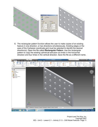 8. The rectangular pattern function allows the user to make copies of an existing
   feature in one direction, or two directions simultaneously. Existing edges or the
   axes of the Cartesian coordinate grid must be selected to identify the desired
   direction(s). Open the file called Rectangular Pattern. Use the rectangular
   pattern to copy the existing cylindrical extrusion six times in the horizontal
   direction and four times in the vertical direction. Save the file as a different name.




                                                                       Project Lead The Way, Inc.
                                                                                  Copyright 2007
                       IED – Unit 2 – Lesson 2.1 – Activity 2.1.5 – CAD Model Features– Page 11
 