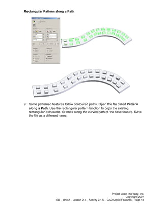 Rectangular Pattern along a Path




9. Some patterned features follow contoured paths. Open the file called Pattern
   along a Path. Use the rectangular pattern function to copy the existing
   rectangular extrusions 13 times along the curved path of the base feature. Save
   the file as a different name.




                                                                     Project Lead The Way, Inc.
                                                                                Copyright 2007
                     IED – Unit 2 – Lesson 2.1 – Activity 2.1.5 – CAD Model Features– Page 12
 