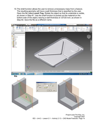 10. The shell function allows the user to remove unnecessary mass from a feature.
    The resulting geometry will have a wall thickness that is specified by the user.
    Open the file called Lunch Tray. Rotate the object so that its underside is visible,
    as shown in Step #1. Use the shell function to pocket out the material on the
    bottom side of the object, leaving a wall thickness of .03125 inch, as shown in
    Step #2. Save the file as a different name.




Rib




                                                                       Project Lead The Way, Inc.
                                                                                  Copyright 2007
                       IED – Unit 2 – Lesson 2.1 – Activity 2.1.5 – CAD Model Features– Page 14
 