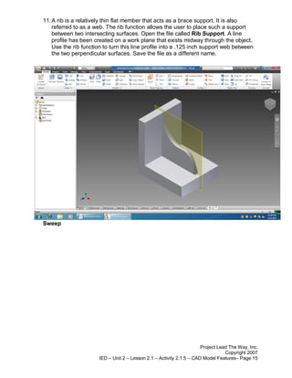 11. A rib is a relatively thin flat member that acts as a brace support. It is also
    referred to as a web. The rib function allows the user to place such a support
    between two intersecting surfaces. Open the file called Rib Support. A line
    profile has been created on a work plane that exists midway through the object.
    Use the rib function to turn this line profile into a .125 inch support web between
    the two perpendicular surfaces. Save the file as a different name.




Sweep




                                                                       Project Lead The Way, Inc.
                                                                                  Copyright 2007
                       IED – Unit 2 – Lesson 2.1 – Activity 2.1.5 – CAD Model Features– Page 15
 