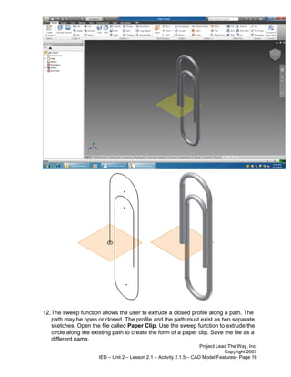 12. The sweep function allows the user to extrude a closed profile along a path. The
    path may be open or closed. The profile and the path must exist as two separate
    sketches. Open the file called Paper Clip. Use the sweep function to extrude the
    circle along the existing path to create the form of a paper clip. Save the file as a
    different name.
                                                                       Project Lead The Way, Inc.
                                                                                  Copyright 2007
                       IED – Unit 2 – Lesson 2.1 – Activity 2.1.5 – CAD Model Features– Page 16
 