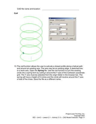 CAD file name and location:

Coil




13. The coil function allows the user to extrude a closed profile along a helical path
    and around an existing axis. The axis may be an existing edge, a sketched line,
    or a work axis. Open the Spring file. Use the coil function to turn the existing
    circle into a spring form by coiling it around the Y axis of the Cartesian coordinate
    grid. The Y axis must be selected from the origin folder in the browser bar. The
    spring will have a height of 6 inches and the circle will revolve around the Y axis
    a total of five times. Save the file as a different name.




                                                                       Project Lead The Way, Inc.
                                                                                  Copyright 2007
                       IED – Unit 2 – Lesson 2.1 – Activity 2.1.5 – CAD Model Features– Page 17
 