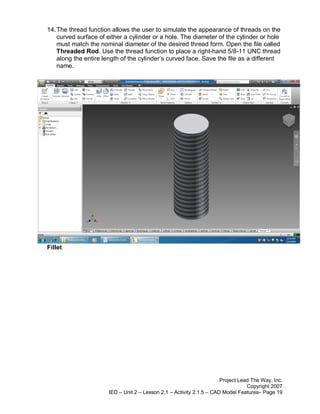 14. The thread function allows the user to simulate the appearance of threads on the
    curved surface of either a cylinder or a hole. The diameter of the cylinder or hole
    must match the nominal diameter of the desired thread form. Open the file called
    Threaded Rod. Use the thread function to place a right-hand 5/8-11 UNC thread
    along the entire length of the cylinder’s curved face. Save the file as a different
    name.




Fillet




                                                                       Project Lead The Way, Inc.
                                                                                  Copyright 2007
                       IED – Unit 2 – Lesson 2.1 – Activity 2.1.5 – CAD Model Features– Page 19
 