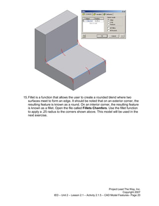 15. Fillet is a function that allows the user to create a rounded blend where two
    surfaces meet to form an edge. It should be noted that on an exterior corner, the
    resulting feature is known as a round. On an interior corner, the resulting feature
    is known as a fillet. Open the file called Fillets Chamfers. Use the fillet function
    to apply a .25 radius to the corners shown above. This model will be used in the
    next exercise.




                                                                       Project Lead The Way, Inc.
                                                                                  Copyright 2007
                       IED – Unit 2 – Lesson 2.1 – Activity 2.1.5 – CAD Model Features– Page 20
 