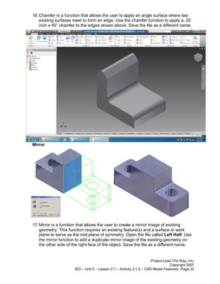 16. Chamfer is a function that allows the user to apply an angle surface where two
    existing surfaces meet to form an edge. Use the chamfer function to apply a .25
    inch x 45° chamfer to the edges shown above. Save the file as a different name.




Mirror




17. Mirror is a function that allows the user to create a mirror image of existing
    geometry. This function requires an existing feature(s) and a surface or work
    plane to serve as the mid-plane of symmetry. Open the file called Left Half. Use
    the mirror function to add a duplicate mirror image of the existing geometry on
    the other side of the right face of the object. Save the file as a different name.


                                                                      Project Lead The Way, Inc.
                                                                                 Copyright 2007
                      IED – Unit 2 – Lesson 2.1 – Activity 2.1.5 – CAD Model Features– Page 22
 