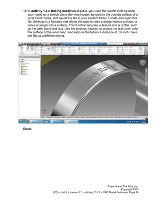 18. In Activity 1.4.2 Making Sketches in CAD, you used the sketch tools to place
    your name on a sketch plane that was located tangent to the outside surface of a
    wrist band model, and saved the file to your student folder. Locate and open this
    file. Emboss is a function that allows the user to raise a design from a surface, or
    carve a design into a surface. This function requires a feature and a profile, such
    as the wrist band and text. Use the emboss function to project the text down onto
    the surface of the wrist band, and extrude the letters a distance of .02 inch. Save
    the file as a different name.




Decal




                                                                       Project Lead The Way, Inc.
                                                                                  Copyright 2007
                       IED – Unit 2 – Lesson 2.1 – Activity 2.1.5 – CAD Model Features– Page 24
 