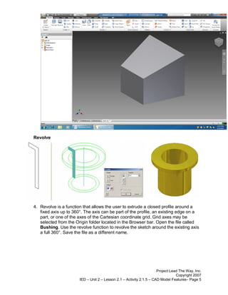 Revolve




4. Revolve is a function that allows the user to extrude a closed profile around a
   fixed axis up to 360°. The axis can be part of the profile, an existing edge on a
   part, or one of the axes of the Cartesian coordinate grid. Grid axes may be
   selected from the Origin folder located in the Browser bar. Open the file called
   Bushing. Use the revolve function to revolve the sketch around the existing axis
   a full 360°. Save the file as a different name.




                                                                      Project Lead The Way, Inc.
                                                                                 Copyright 2007
                       IED – Unit 2 – Lesson 2.1 – Activity 2.1.5 – CAD Model Features– Page 5
 