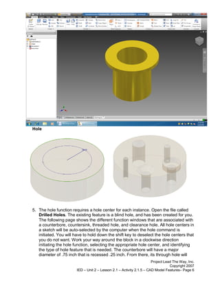 Hole




5. The hole function requires a hole center for each instance. Open the file called
   Drilled Holes. The existing feature is a blind hole, and has been created for you.
   The following page shows the different function windows that are associated with
   a counterbore, countersink, threaded hole, and clearance hole. All hole centers in
   a sketch will be auto-selected by the computer when the hole command is
   initiated. You will have to hold down the shift key to deselect the hole centers that
   you do not want. Work your way around the block in a clockwise direction
   initiating the hole function, selecting the appropriate hole center, and identifying
   the type of hole feature that is needed. The counterbore will have a major
   diameter of .75 inch that is recessed .25 inch. From there, its through hole will
                                                                       Project Lead The Way, Inc.
                                                                                  Copyright 2007
                        IED – Unit 2 – Lesson 2.1 – Activity 2.1.5 – CAD Model Features– Page 6
 