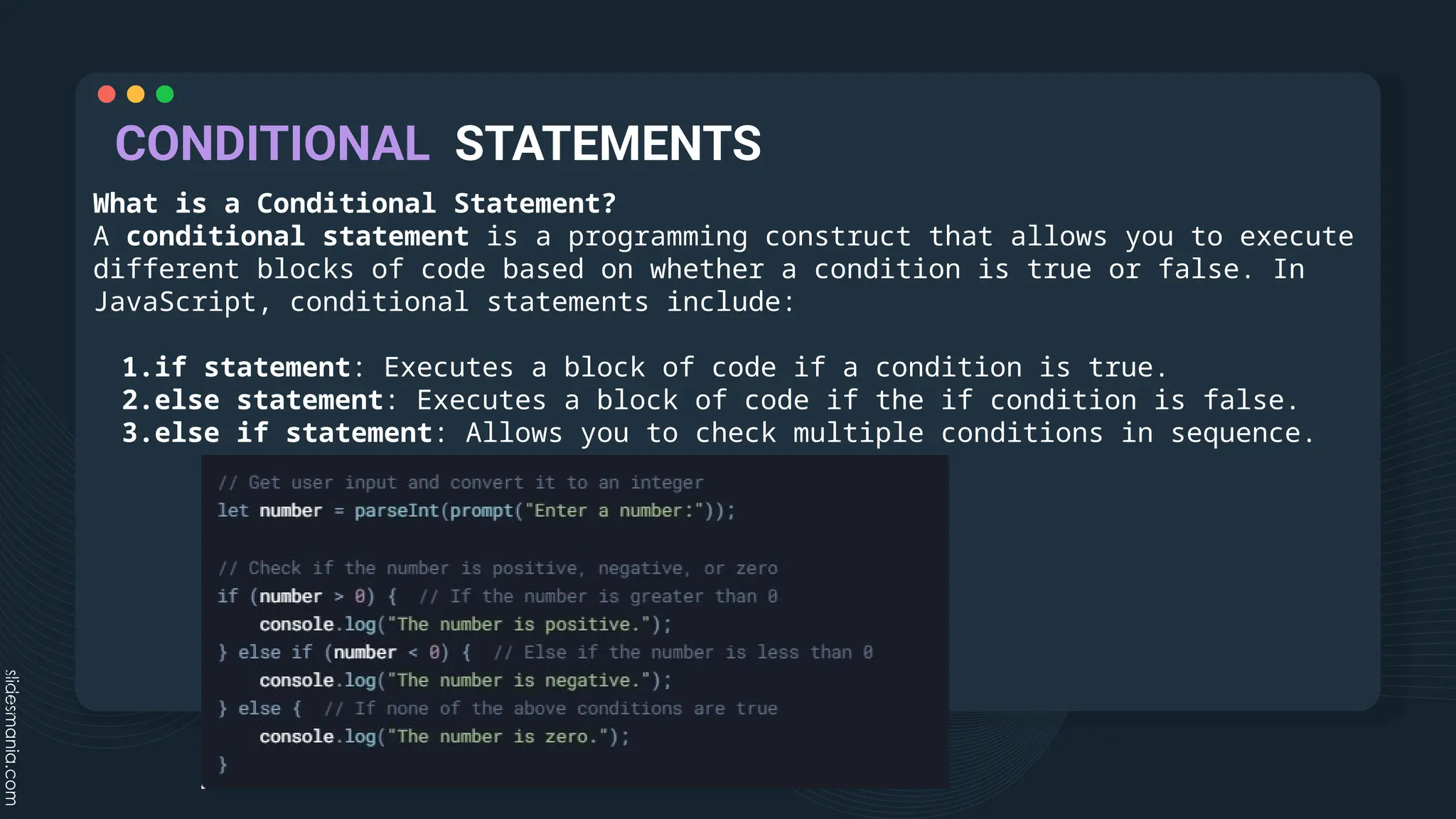 CONDITIONAL STATEMENTS
What is a Conditional Statement?
A conditional statement is a programming construct that allows you to execute
different blocks of code based on whether a condition is true or false. In
JavaScript, conditional statements include:
1.if statement: Executes a block of code if a condition is true.
2.else statement: Executes a block of code if the if condition is false.
3.else if statement: Allows you to check multiple conditions in sequence.
 