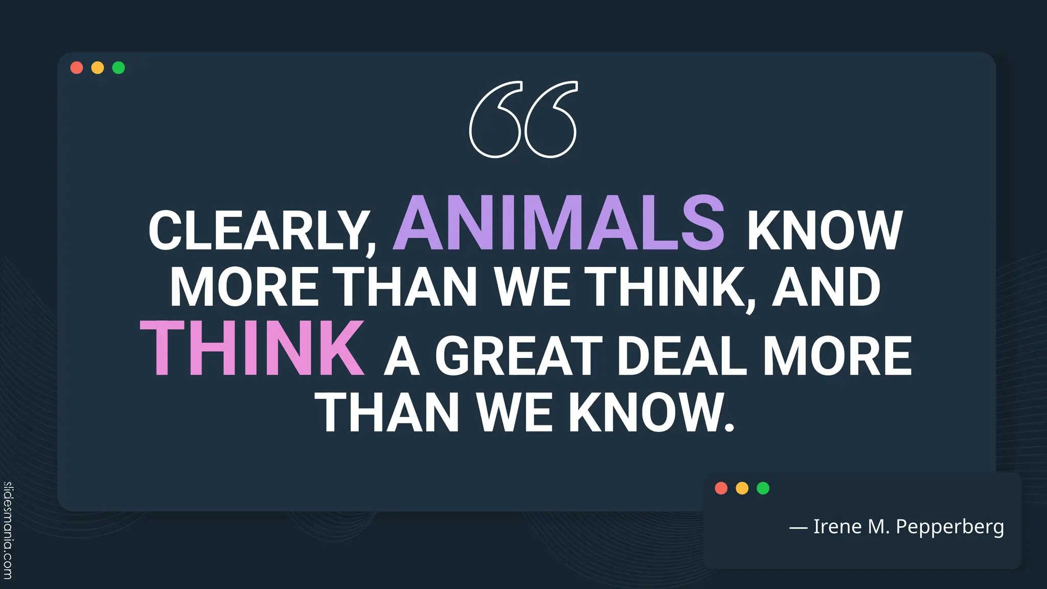 CLEARLY, ANIMALS KNOW
MORE THAN WE THINK, AND
THINK A GREAT DEAL MORE
THAN WE KNOW.
― Irene M. Pepperberg
 