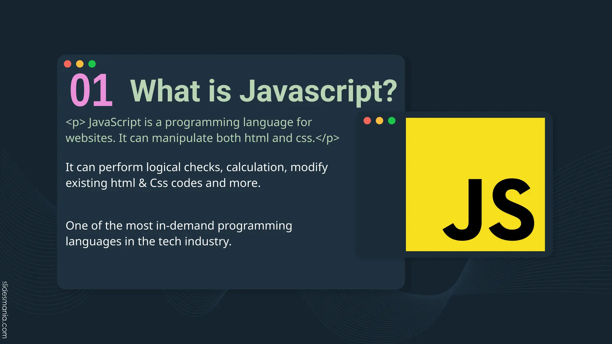 What is Javascript?
<p> JavaScript is a programming language for
websites. It can manipulate both html and css.</p>
It can perform logical checks, calculation, modify
existing html & Css codes and more.
One of the most in-demand programming
languages in the tech industry.
 