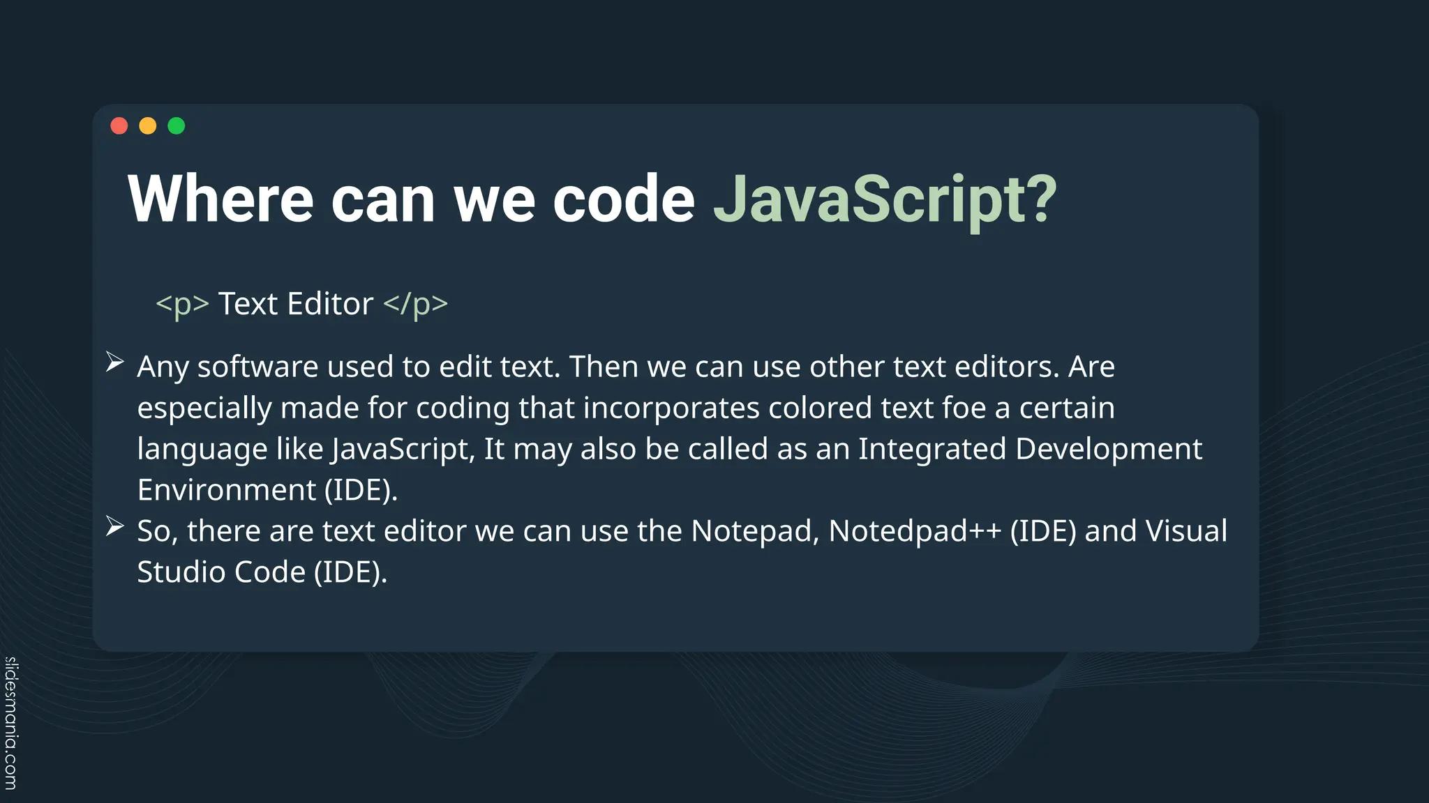 Where can we code JavaScript?
<p> Text Editor </p>
 Any software used to edit text. Then we can use other text editors. Are
especially made for coding that incorporates colored text foe a certain
language like JavaScript, It may also be called as an Integrated Development
Environment (IDE).
 So, there are text editor we can use the Notepad, Notedpad++ (IDE) and Visual
Studio Code (IDE).
 