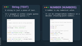 String (TEXT)
 A string is just a piece of text.
 It’s wrapped in either single quotes
(‘) or a double quotes (“).
 A number is any numerical value.
 It can be integer(whole numbers) or a
decimal (floating-point number).
NUMBER (NUMBERS)
 