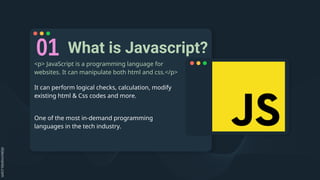 What is Javascript?
<p> JavaScript is a programming language for
websites. It can manipulate both html and css.</p>
It can perform logical checks, calculation, modify
existing html & Css codes and more.
One of the most in-demand programming
languages in the tech industry.
 