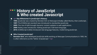 ● <p> Key Milestones in JavaScript's History:
• 1995: JavaScript was created by Brendan Eich at Netscape (initially called Mocha, then LiveScript).
• 1997: The ECMAScript standard was introduced to standardize JavaScript.
• 2005: The rise of AJAX brought dynamic content updates to web applications.
• 2009: Node.js was introduced, making JavaScript a full-stack language.
• 2015: ECMAScript 6 (ES6) introduced new language features, modernizing JavaScript.
● Who Created JavaScript?
• Brendan Eich, who developed JavaScript while working at Netscape Communications in 1995. He
is often referred to as the "father of JavaScript.“ </p>
History of JavaScript
& Who created Javascript
 