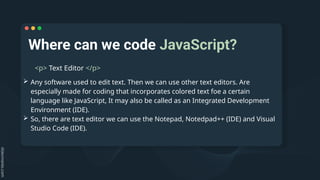 Where can we code JavaScript?
<p> Text Editor </p>
 Any software used to edit text. Then we can use other text editors. Are
especially made for coding that incorporates colored text foe a certain
language like JavaScript, It may also be called as an Integrated Development
Environment (IDE).
 So, there are text editor we can use the Notepad, Notedpad++ (IDE) and Visual
Studio Code (IDE).
 