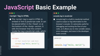 JavaScript Basic Example
console.log in JavaScript
● console.log() is a built-in JavaScript method
used to output or log information to the
browser’s console. It's extremely useful for
debugging and tracking the flow of your
code, as it allows you to view variable values,
error messages, and more in the developer
tools console.
<script> Tag in HTML
● The <script> tag is used in HTML to
embed or link to JavaScript code. It can
be placed either in the <head> or at
the bottom of the <body> section. It
tells the browser that the content
inside the tag is JavaScript code, which
should be executed.
 