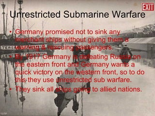 Unrestricted Submarine Warfare Germany promised not to sink any merchant ships without giving them a warning & rescuing passengers. By 1917 Germany is defeating Russia on the eastern front and Germany wants a quick victory on the western front, so to do this they use unrestricted sub warfare. They sink all ships going to allied nations. 