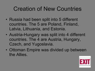 Creation of New Countries Russia had been split into 5 different countries. The 5 are Poland, Finland, Latvia, Lithuania, and Estonia. Austria-Hungary was split into 4 different countries. The 4 are Austria, Hungary, Czech, and Yugoslavia. Ottoman Empire was divided up between the Allies. 