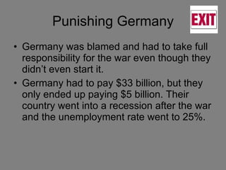 Punishing Germany Germany was blamed and had to take full responsibility for the war even though they didn’t even start it. Germany had to pay $33 billion, but they only ended up paying $5 billion. Their country went into a recession after the war and the unemployment rate went to 25%.  