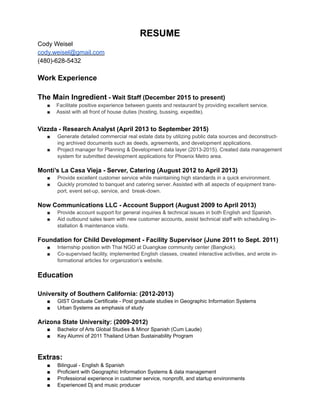 RESUME
Cody Weisel
cody.weisel@gmail.com
(480)-628-5432
!
Work Experience
!
The Main Ingredient - Wait Staff (December 2015 to present)
■ Facilitate positive experience between guests and restaurant by providing excellent service.
■ Assist with all front of house duties (hosting, bussing, expedite).
!
Vizzda - Research Analyst (April 2013 to September 2015)
■ Generate detailed commercial real estate data by utilizing public data sources and deconstruct-
ing archived documents such as deeds, agreements, and development applications.
■ Project manager for Planning & Development data layer (2013-2015). Created data management
system for submitted development applications for Phoenix Metro area.
!
Monti’s La Casa Vieja - Server, Catering (August 2012 to April 2013)
■ Provide excellent customer service while maintaining high standards in a quick environment.
■ Quickly promoted to banquet and catering server. Assisted with all aspects of equipment trans-
port, event set-up, service, and break-down.
!
Now Communications LLC - Account Support (August 2009 to April 2013)
■ Provide account support for general inquiries & technical issues in both English and Spanish.
■ Aid outbound sales team with new customer accounts, assist technical staff with scheduling in-
stallation & maintenance visits.
!
Foundation for Child Development - Facility Supervisor (June 2011 to Sept. 2011)
■ Internship position with Thai NGO at Duangkae community center (Bangkok).
■ Co-supervised facility, implemented English classes, created interactive activities, and wrote in-
formational articles for organization’s website.
!
Education
!
University of Southern California: (2012-2013)
■ GIST Graduate Certificate - Post graduate studies in Geographic Information Systems
■ Urban Systems as emphasis of study
!
Arizona State University: (2009-2012)
■ Bachelor of Arts Global Studies & Minor Spanish (Cum Laude)
■ Key Alumni of 2011 Thailand Urban Sustainability Program
!
!
Extras:
■ Bilingual - English & Spanish
■ Proficient with Geographic Information Systems & data management
■ Professional experience in customer service, nonprofit, and startup environments
■ Experienced Dj and music producer
 