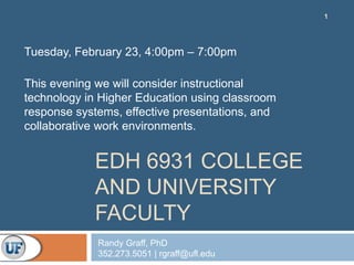 1




Tuesday, February 23, 4:00pm – 7:00pm

This evening we will consider instructional
technology in Higher Education using classroom
response systems, effective presentations, and
collaborative work environments.


            EDH 6931 COLLEGE
            AND UNIVERSITY
            FACULTY
             Randy Graff, PhD
             352.273.5051 | rgraff@ufl.edu
 